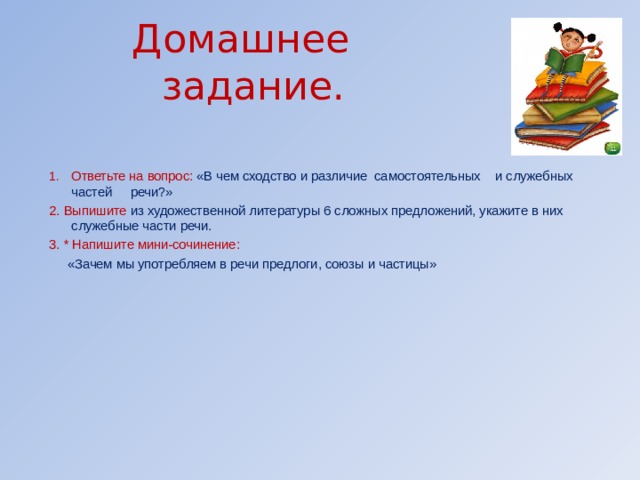 Домашнее задание. Ответьте на вопрос: «В чем сходство и различие самостоятельных и служебных частей речи?» 2. Выпишите из художественной литературы 6 сложных предложений, укажите в них служебные части речи. 3. * Напишите мини-сочинение:  «Зачем мы употребляем в речи предлоги, союзы и частицы»       