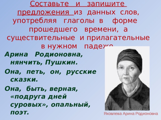 Составьте и запишите предложения из данных слов, употребляя глаголы в форме прошедшего времени, а существительные и прилагательные в нужном падеже.  Арина Родионовна, нянчить, Пушкин. Она, петь, он, русские сказки. Она, быть, верная, «подруга дней суровых», опальный, поэт.   Яковлева Арина Родионовна 