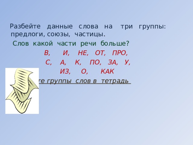  Разбейте данные слова на три группы: предлоги, союзы, частицы .  Слов какой части речи больше?    В, И, НЕ, ОТ, ПРО,   С, А, К, ПО, ЗА, У,    ИЗ, О, КАК  Запишите группы слов в тетрадь        