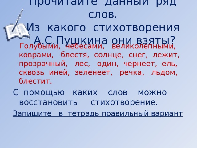 Прочитайте данный ряд слов.  Из какого стихотворения А.С.Пушкина они взяты?  Голубыми, небесами, великолепными, коврами, блестя, солнце, снег, лежит, прозрачный, лес, один, чернеет, ель, сквозь иней, зеленеет, речка, льдом, блестит. С помощью каких слов можно восстановить стихотворение. Запишите в тетрадь правильный вариант       