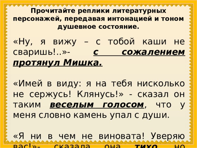 Прочитайте реплики литературных персонажей, передавая интонацией и тоном душевное состояние. «Ну, я вижу – с тобой каши не  сваришь!..»-  с сожалением протянул Мишка. «Имей в виду: я на тебя нисколько не сержусь! Клянусь!» - сказал он таким веселым голосом , что у меня словно камень упал с души. «Я ни в чем не виновата! Уверяю вас!»- сказала она тихо , но решительно . 