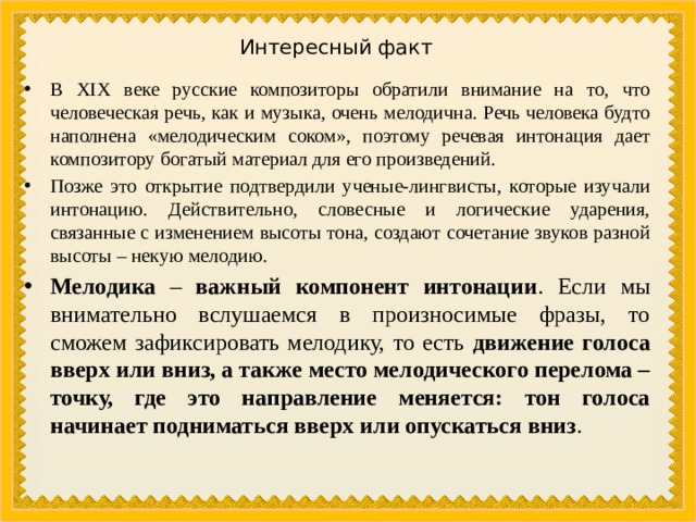 Интересный факт В XIX веке русские композиторы обратили внимание на то, что человеческая речь, как и музыка, очень мелодична. Речь человека будто наполнена «мелодическим соком», поэтому речевая интонация дает композитору богатый материал для его произведений. Позже это открытие подтвердили ученые-лингвисты, которые изучали интонацию. Действительно, словесные и логические ударения, связанные с изменением высоты тона, создают сочетание звуков разной высоты – некую мелодию. Мелодика – важный компонент интонации . Если мы внимательно вслушаемся в произносимые фразы, то сможем зафиксировать мелодику, то есть движение голоса вверх или вниз, а также место мелодического перелома – точку, где это направление меняется: тон голоса начинает подниматься вверх или опускаться вниз . 