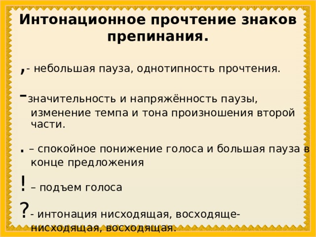 Интонационное прочтение знаков препинания. , - небольшая пауза, однотипность прочтения. - значительность и напряжённость паузы, изменение темпа и тона произношения второй части. . – спокойное понижение голоса и большая пауза в конце предложения ! – подъем голоса ? - интонация нисходящая, восходяще- нисходящая, восходящая. 