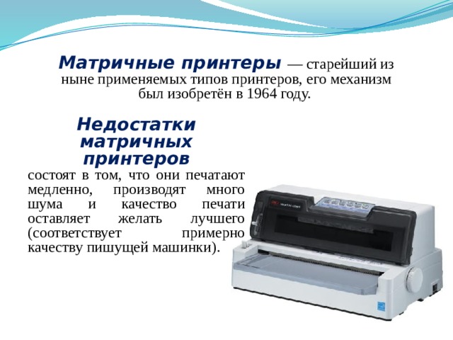 Матричные принтеры — старейший из ныне применяемых типов принтеров, его механизм был изобретён в 1964 году. Недостатки матричных принтеров состоят в том, что они печатают медленно, производят много шума и качество печати оставляет желать лучшего (соответствует примерно качеству пишущей машинки). 