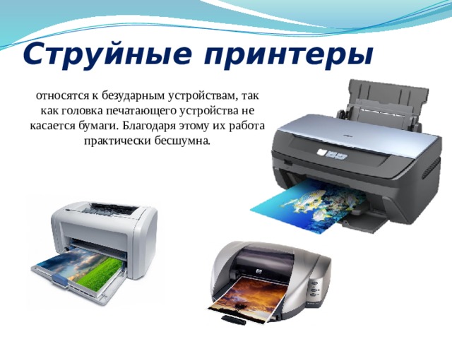 Струйные принтеры относятся к безударным устройствам, так как головка печатающего устройства не касается бумаги. Благодаря этому их работа практически бесшумна. 