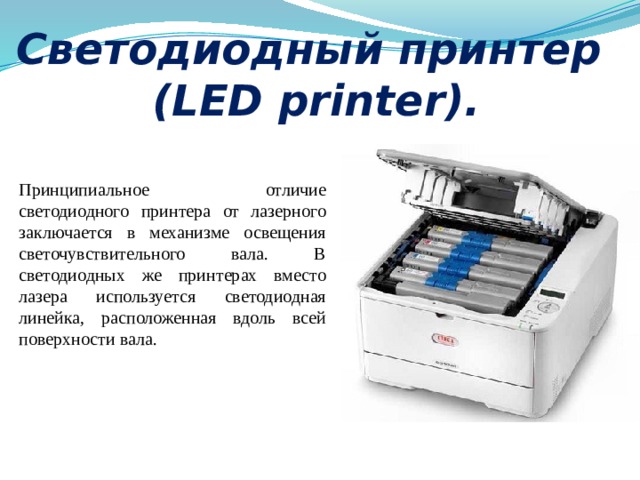 Светодиодный принтер  (LED printer). Принципиальное отличие светодиодного принтера от лазерного заключается в механизме освещения светочувствительного вала. В светодиодных же принтерах вместо лазера используется светодиодная линейка, расположенная вдоль всей поверхности вала.  