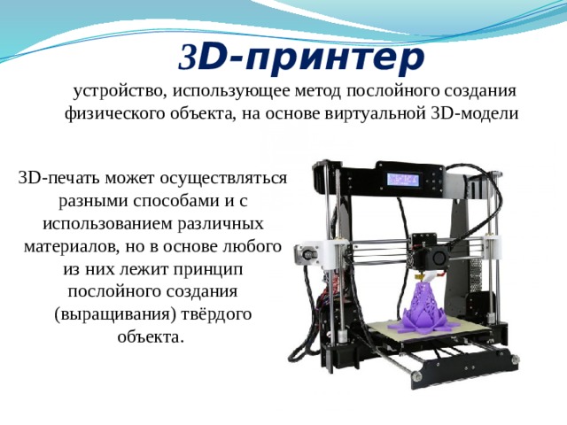 3 D-принтер устройство, использующее метод послойного создания физического объекта, на основе виртуальной 3D-модели   3D-печать может осуществляться разными способами и с использованием различных материалов, но в основе любого из них лежит принцип послойного создания (выращивания) твёрдого объекта.  