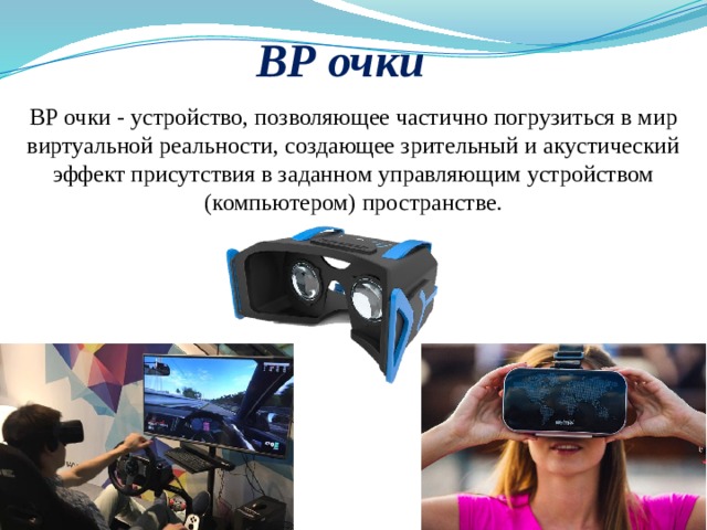 ВР очки ВР очки - устройство, позволяющее частично погрузиться в мир виртуальной реальности, создающее зрительный и акустический эффект присутствия в заданном управляющим устройством (компьютером) пространстве.  