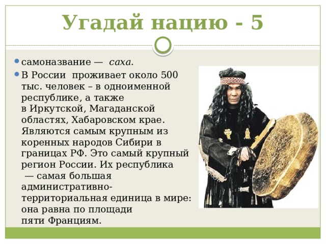 Угадай нацию - 5 самоназвание —   саха. В России  проживает около 500 тыс. человек – в одноименной республике, а также в Иркутской, Магаданской областях, Хабаровском крае. Являются самым крупным из коренных народов Сибири в границах РФ. Это самый крупный регион России. Их республика  — самая большая административно-территориальная единица в мире: она равна по площади пяти Франциям.  