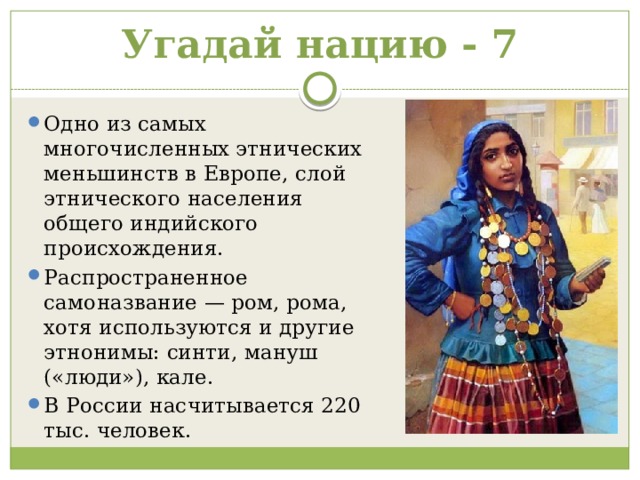 Угадай нацию - 7 Одно из самых многочисленных этнических меньшинств в Европе, слой этнического населения общего индийского происхождения. Распространенное самоназвание — ром, рома, хотя используются и другие этнонимы: синти, мануш («люди»), кале. В России насчитывается 220 тыс. человек. 