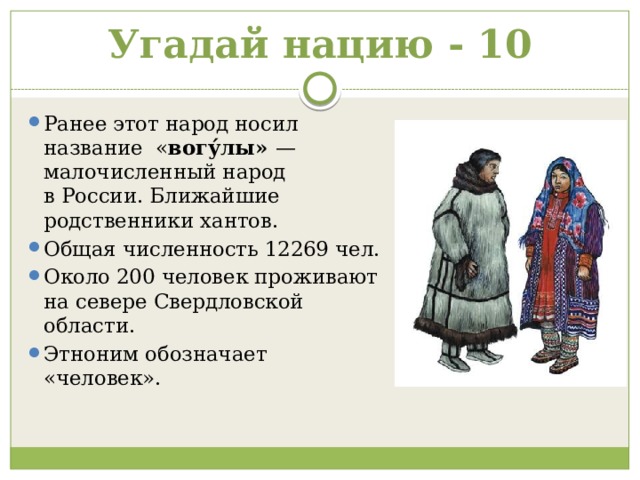 Угадай нацию - 10 Ранее этот народ носил название  « вогу́лы» — малочисленный народ в России. Ближайшие родственники хантов. Общая численность 12269 чел. Около 200 человек проживают на севере Свердловской области. Этноним обозначает «человек». 