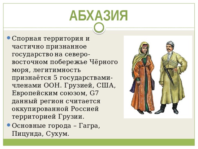 АБХАЗИЯ Спорная территория и частично признанное государство  на северо-восточном побережье Чёрного моря, легитимность признаётся 5 государствами-членами ООН. Грузией, США, Европейским союзом, G7 данный регион считается оккупированной Россией территорией Грузии. Основные города – Гагра, Пицунда, Сухум. 