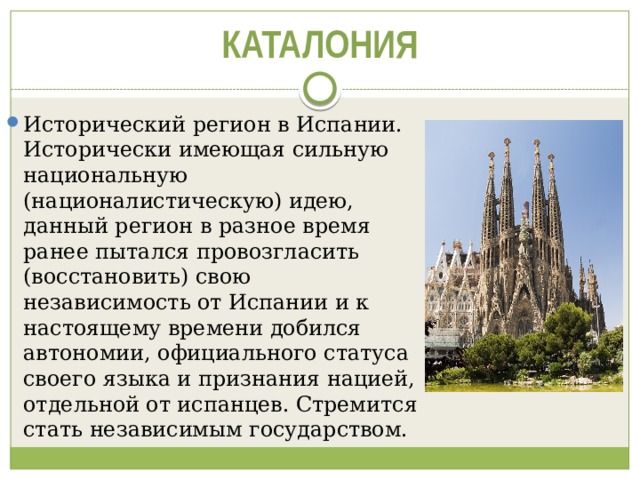 КАТАЛОНИЯ Исторический регион в Испании. Исторически имеющая сильную национальную (националистическую) идею, данный регион в разное время ранее пытался провозгласить (восстановить) свою независимость от Испании и к настоящему времени добился автономии, официального статуса своего языка и признания нацией, отдельной от испанцев. Стремится стать независимым государством. 
