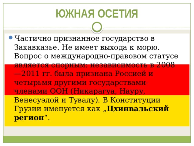 ЮЖНАЯ ОСЕТИЯ Частично признанное государство в Закавказье. Не имеет выхода к морю. Вопрос о международно-правовом статусе является спорным: независимость в 2008—2011 гг. была признана Россией и четырьмя другими государствами-членами ООН (Никарагуа, Науру, Венесуэлой и Тувалу). В Конституции Грузии именуется как „ Цхинвальский регион “. 