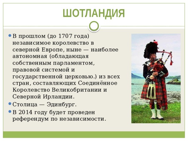 ШОТЛАНДИЯ В прошлом (до 1707 года) независимое королевство в северной Европе, ныне — наиболее автономная (обладающая собственным парламентом, правовой системой и государственной церковью.) из всех стран, составляющих Соединённое Королевство Великобритании и Северной Ирландии. Столица — Эдинбург. В 2014 году будет проведен референдум по независимости. 