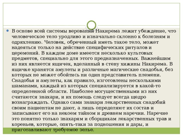 В основе всей системы верований Накирема лежит убеждение, что человеческое тело уродливо и изначально склонно к болезням и одряхлению. Человек, обреченный иметь такое тело, может надеяться только на действие специфических ритуалов и церемоний. В каждом доме имеется несколько культовых предметов, специально для этого предназначенных. Важнейшим из них является ящичек, вделанный в стену хижины Накирема. В ящичке хранятся амулеты и различные магические снадобья, без которых не может обойтись ни один представитель племени. Снадобья и амулеты, как правило, изготовлены несколькими шаманами, каждый из которых специализируется в какой-то определенной области. Наиболее могущественными из них считаются знахари, и их помощь следует всегда щедро вознаграждать. Однако сами знахари лекарственных снадобий своим пациентам не дают, а лишь определяют их состав и записывают его на некоем тайном и древнем наречии. Наречие это понятно только знахарям и сборщикам лекарственных трав и кореньев, которые, опять-таки за подношения и дары, и приготавливают требуемое зелье. 