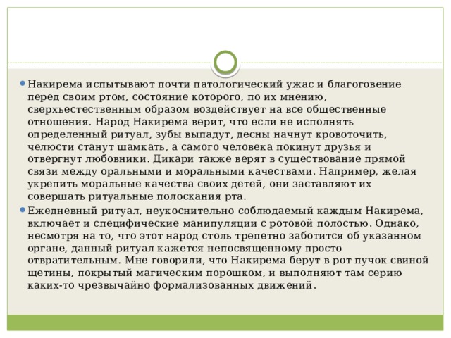 Накирема испытывают почти патологический ужас и благоговение перед своим ртом, состояние которого, по их мнению, сверхъестественным образом воздействует на все общественные отношения. Народ Накирема верит, что если не исполнять определенный ритуал, зубы выпадут, десны начнут кровоточить, челюсти станут шамкать, а самого человека покинут друзья и отвергнут любовники. Дикари также верят в существование прямой связи между оральными и моральными качествами. Например, желая укрепить моральные качества своих детей, они заставляют их совершать ритуальные полоскания рта. Ежедневный ритуал, неукоснительно соблюдаемый каждым Накирема, включает и специфические манипуляции с ротовой полостью. Однако, несмотря на то, что этот народ столь трепетно заботится об указанном органе, данный ритуал кажется непосвященному просто отвратительным. Мне говорили, что Накирема берут в рот пучок свиной щетины, покрытый магическим порошком, и выполняют там серию каких-то чрезвычайно формализованных движений. 