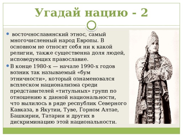 Угадай нацию - 2   восточнославянский этнос, самый многочисленный народ Европы. В основном не относят себя ни к какой религии, также существенна доля людей, исповедующих православие.  В конце 1980-х — начале 1990-х годов возник так называемый «бум этничности», который ознаменовался всплеском национализма среди представителей «титульных» групп по отношению к данной национальности, что вылилось в ряде республик Северного Кавказа, в Якутии, Туве, Горном Алтае, Башкирии, Татарии и других в дискриминацию этой национальности. 