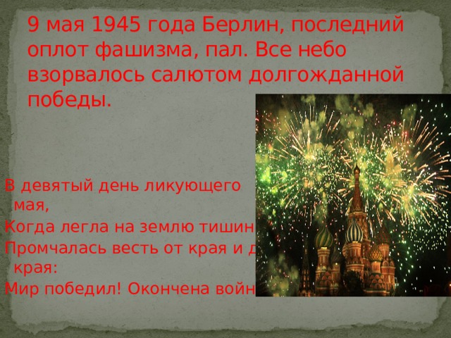 9 мая 1945 года Берлин, последний оплот фашизма, пал. Все небо взорвалось салютом долгожданной победы. В девятый день ликующего мая, Когда легла на землю тишина, Промчалась весть от края и до края: Мир победил! Окончена война! 