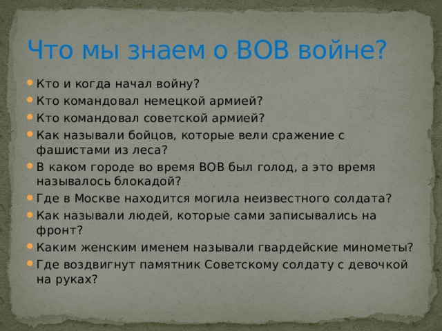 Что мы знаем о ВОВ войне? Кто и когда начал войну? Кто командовал немецкой армией? Кто командовал советской армией? Как называли бойцов, которые вели сражение с фашистами из леса? В каком городе во время ВОВ был голод, а это время называлось блокадой? Где в Москве находится могила неизвестного солдата? Как называли людей, которые сами записывались на фронт? Каким женским именем называли гвардейские минометы? Где воздвигнут памятник Советскому солдату с девочкой на руках? 