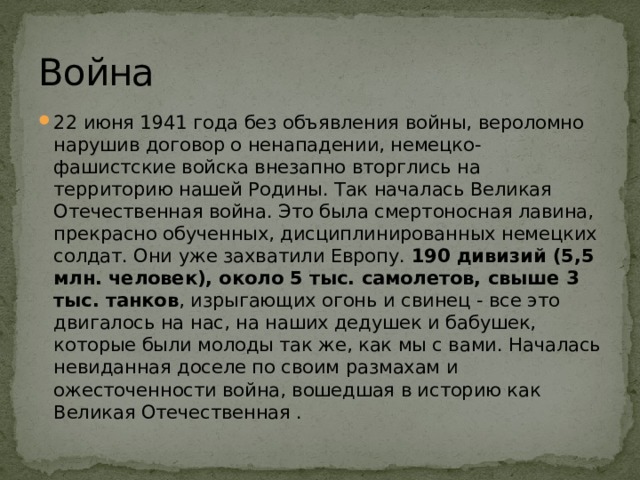 Война 22 июня 1941 года без объявления войны, вероломно нарушив договор о ненападении, немецко-фашистские войска внезапно вторглись на территорию нашей Родины. Так началась Великая Отечественная война. Это была смертоносная лавина, прекрасно обученных, дисциплинированных немецких солдат. Они уже захватили Европу. 190 дивизий (5,5 млн. человек), около 5 тыс. самолетов, свыше 3 тыс. танков , изрыгающих огонь и свинец - все это двигалось на нас, на наших дедушек и бабушек, которые были молоды так же, как мы с вами. Началась невиданная доселе по своим размахам и ожесточенности война, вошедшая в историю как Великая Отечественная . 