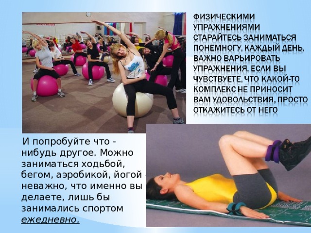  И попробуйте что - нибудь другое. Можно заниматься ходьбой, бегом, аэробикой, йогой - неважно, что именно вы делаете, лишь бы занимались спортом ежедневно. 