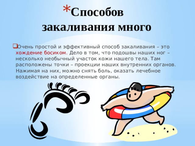 Способов закаливания много Очень простой и эффективный способ закаливания – это хождение босиком. Дело в том, что подошвы наших ног – несколько необычный участок кожи нашего тела. Там расположены точки – проекции наших внутренних органов. Нажимая на них, можно снять боль, оказать лечебное воздействие на определенные органы. 