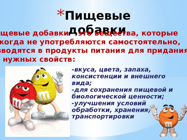 Пищевые добавки Пищевые добавки – это вещества, которые никогда не употребляются самостоятельно, а вводятся в продукты питания для придания им нужных свойств: -вкуса, цвета, запаха, консистенции и внешнего вида; -для сохранения пищевой и биологической ценности; -улучшения условий обработки, хранения, транспортировки   