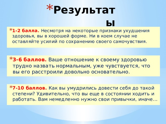 Результаты 1-2 балла. Несмотря на некоторые признаки ухудшения здоровья, вы в хорошей форме. Ни в коем случае не оставляйте усилий по сохранению своего самочувствия. 3-6 баллов. Ваше отношение к своему здоровью трудно назвать нормальным, уже чувствуется, что вы его расстроили довольно основательно. 7-10 баллов. Как вы умудрились довести себя до такой степени? Удивительно, что вы еще в состоянии ходить и работать. Вам немедленно нужно свои привычки, иначе… 