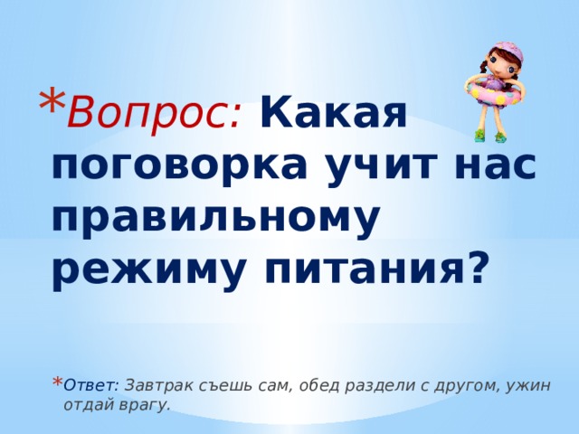Вопрос: Какая поговорка учит нас правильному режиму питания? Ответ: Завтрак съешь сам, обед раздели с другом, ужин отдай врагу. 