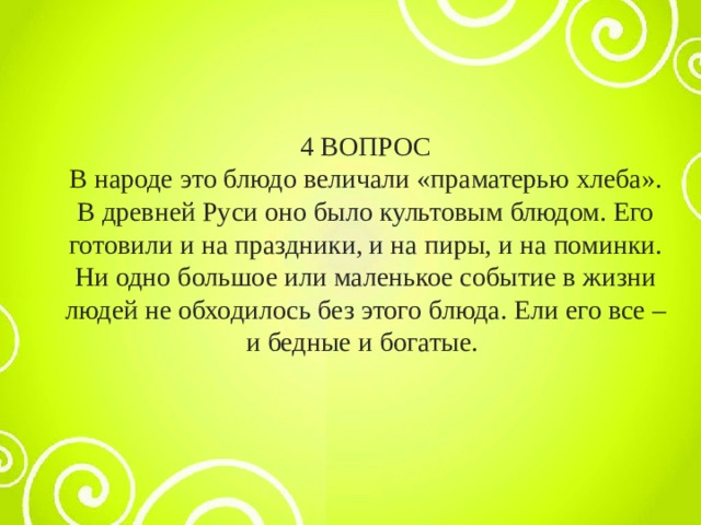 4 ВОПРОС В народе это блюдо величали «праматерью хлеба». В древней Руси оно было культовым блюдом. Его готовили и на праздники, и на пиры, и на поминки. Ни одно большое или маленькое событие в жизни людей не обходилось без этого блюда. Ели его все – и бедные и богатые. 