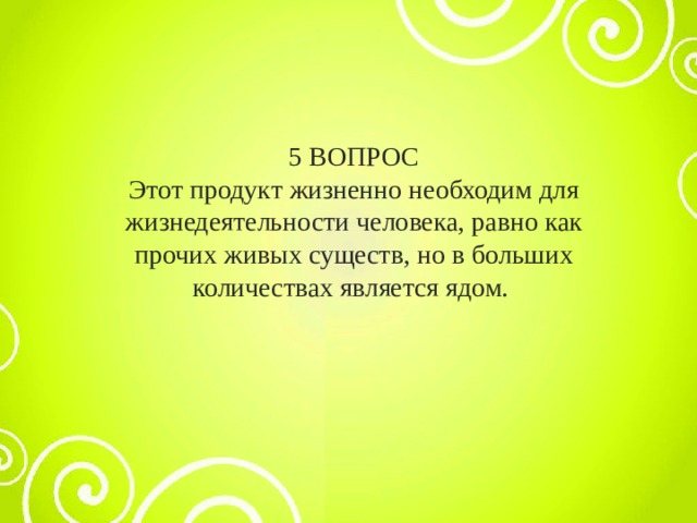 5 ВОПРОС Этот продукт жизненно необходим для жизнедеятельности человека, равно как прочих живых существ, но в больших количествах является ядом. 