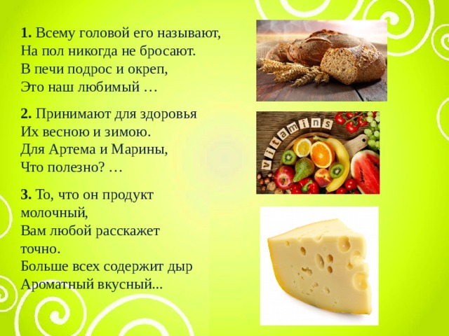 1. Всему головой его называют, На пол никогда не бросают. В печи подрос и окреп, Это наш любимый …   2. Принимают для здоровья Их весною и зимою. Для Артема и Марины, Что полезно? … 3. То, что он продукт молочный, Вам любой расскажет точно. Больше всех содержит дыр Ароматный вкусный... 