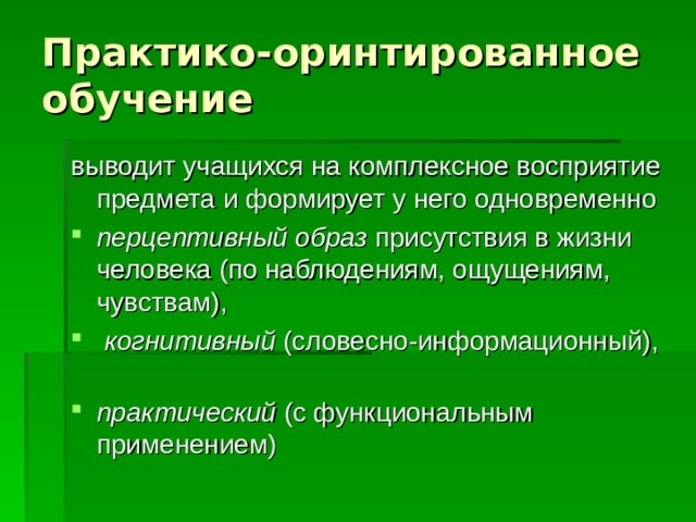 Практико-оринтированное обучение выводит учащихся на комплексное восприятие предмета и формирует у него одновременно перцептивный  образ присутствия в жизни человека (по наблюдениям, ощущениям, чувствам),  когнитивный (словесно-информационный), практический (с функциональным применением) 