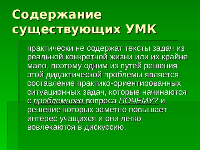 Содержание существующих УМК  практически не содержат тексты задач из реальной конкретной жизни или их крайне мало, поэтому одним из путей решения этой дидактической проблемы является составление практико-ориентированных ситуационных задач, которые начинаются с проблемного  вопроса ПОЧЕМУ? и решение которых заметно повышает интерес учащихся и они легко вовлекаются в дискуссию. 