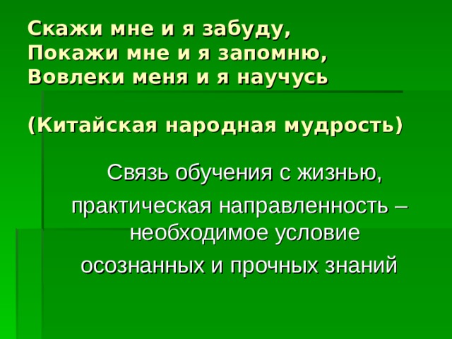 Скажи мне и я забуду,  Покажи мне и я запомню,  Вовлеки меня и я научусь   (Китайская народная мудрость)  Связь обучения с жизнью, практическая направленность – необходимое условие осознанных и прочных знаний 