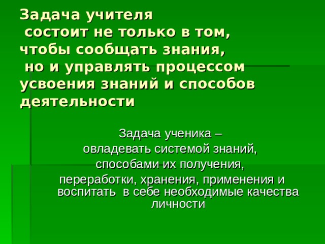 Задача учителя  состоит не только в том,  чтобы сообщать знания,  но и управлять процессом усвоения знаний и способов деятельности Задача ученика – овладевать системой знаний, способами их получения, переработки, хранения, применения и воспитать в себе необходимые качества личности 