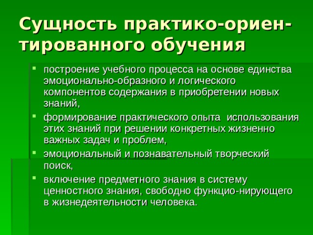 Сущность практико-ориен-тированного обучения построение учебного процесса на основе единства эмоционально-образного и логического компонентов содержания в приобретении новых знаний, формирование практического опыта использования этих знаний при решении конкретных жизненно важных задач и проблем, эмоциональный и познавательный творческий поиск, включение предметного знания в систему ценностного знания, свободно функцио-нирующего в жизнедеятельности человека. 