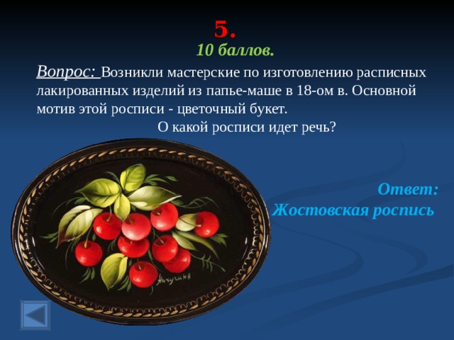 5. 10 баллов. Вопрос: Возникли мастерские по изготовлению расписных лакированных изделий из папье-маше в 18-ом в. Основной мотив этой росписи - цветочный букет.  О какой росписи идет речь?  Ответ: Жостовская роспись  