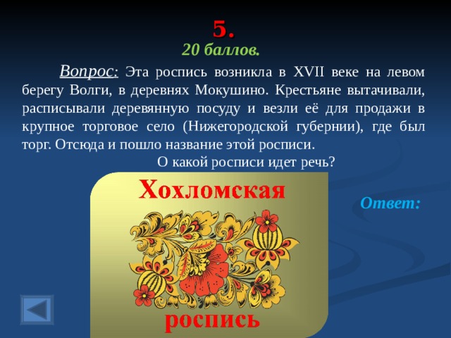 5. 20 баллов.  Вопрос : Эта роспись возникла в XVII веке на левом берегу Волги, в деревнях Мокушино. Крестьяне вытачивали, расписывали деревянную посуду и везли её для продажи в крупное торговое село (Нижегородской губернии), где был торг. Отсюда и пошло название этой росписи.    О какой росписи идет речь? Ответ:  