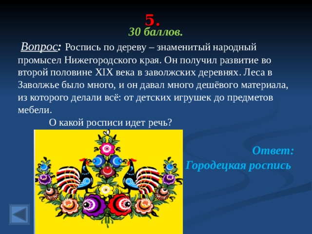 5. 30 баллов.  Вопрос : Роспись по дереву – знаменитый народный промысел Нижегородского края. Он получил развитие во второй половине XIX века в заволжских деревнях. Леса в Заволжье было много, и он давал много дешёвого материала, из которого делали всё: от детских игрушек до предметов мебели.  О какой росписи идет речь? Ответ: Городецкая роспись  