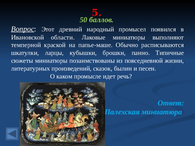 5. 50 баллов. Вопрос : Этот древний народный промысел появился в Ивановской области. Лаковые миниатюры выполняют темперной краской на папье-маше. Обычно расписываются шкатулки, ларцы, кубышки, брошки, панно. Типичные сюжеты миниатюры позаимствованы из повседневной жизни, литературных произведений, сказок, былин и песен.   О каком промысле идет речь?  Ответ: Палехская миниатюра  