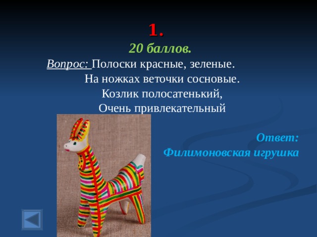  1.   20 баллов.  Вопрос: Полоски красные, зеленые. На ножках веточки сосновые. Козлик полосатенький, Очень привлекательный  Ответ: Филимоновская игрушка  