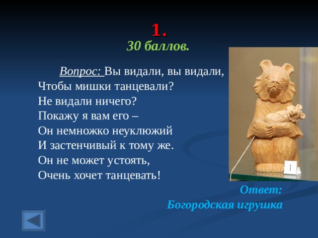  1.   30 баллов.   Вопрос: Вы видали, вы видали, Чтобы мишки танцевали? Не видали ничего? Покажу я вам его – Он немножко неуклюжий И застенчивый к тому же. Он не может устоять, Очень хочет танцевать! Ответ: Богородская игрушка  