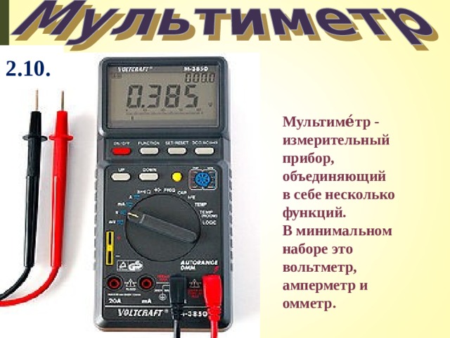 2.10.  Мультиме́тр - измерительный прибор, объединяющий в себе несколько функций. В минимальном наборе это вольтметр, амперметр и омметр.  