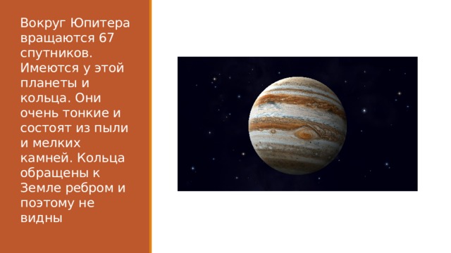 Вокруг Юпитера вращаются 67 спутников. Имеются у этой планеты и кольца. Они очень тонкие и состоят из пыли и мелких камней. Кольца обращены к Земле ребром и поэтому не видны 