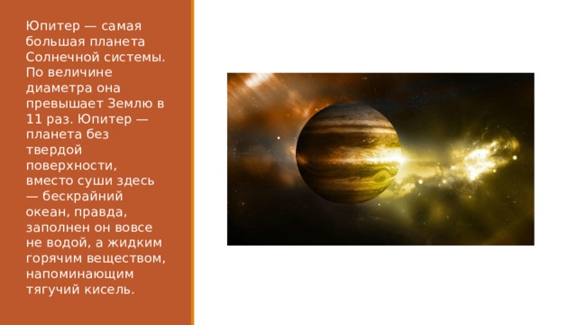 Юпитер — самая большая планета Солнечной системы. По величине диаметра она превышает Землю в 11 раз. Юпитер — планета без твердой поверхности, вместо суши здесь — бескрайний океан, правда, заполнен он вовсе не водой, а жидким горячим веществом, напоминающим тягучий кисель. 