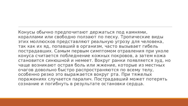 Конусы обычно предпочитают держаться под камнями, кораллами или свободно ползают по песку. Тропические виды этих моллюсков представляют реальную угрозу для человека, так как их яд, попавший в организм, часто вызывает гибель пострадавших. Самым первым симптомом отравления при уколе конуса считается побледнение кожных покровов, а затем кожа становится синюшной и немеет. Вокруг ранки появляется зуд, но чаще возникают острая боль или жжение, которые из местных очагов довольно быстро распространяются по всему телу, особенно резко это выражается вокруг рта. При тяжелых поражениях случается паралич. Пострадавший может потерять сознание и погибнуть в результате остановки сердца. 