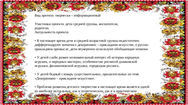 Вид проекта: творчески – информационный Участники проекта: дети средней группы, воспитатели, родители. Актуальность проекта: • В настоящее время дети в средней возрастной группы недостаточно дифференцируют понятия о декоративно – прикладном искусстве, о русско-прикладном промысле ,дети неуверенно используют обобщающие понятия • У детей слабо развит познавательный интерес об истории народных игрушек, о народных мастерах, особенностях росписей дымковской игрушки, филимоновской игрушки, городецкая роспись. • У детей бедный словарь существительных, прилагательных по теме «Декоративно – прикладное искусство». • Проблема развития детского творчества в настоящее время является одной из наиболее актуальных, как в теоретическом, так и в практическом отношениях. 