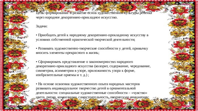 Цель: формирование и развитие основ художественной культуры ребенка через народное декоративно-прикладное искусство. Задачи: • Приобщать детей к народному декоративно-прокладному искусству в условиях собственной практической творческой деятельности; • Развивать художественно-творческие способности у детей, привычку вносить элементы прекрасного в жизнь; • Сформировать представление о закономерностях народного декоративно-прикладного искусства (колорит, содержание, чередование, симметрия, асимметрия в узоре, приложимость узора к форме, изобразительные приемы и т. д.) ; • На основе освоения художественного опыта народных мастеров развивать индивидуальное творчество детей в орнаментальной деятельности: специальные художественные способности – «чувство» цвета, ритма, композиции, самостоятельность, творческую инициативу; 